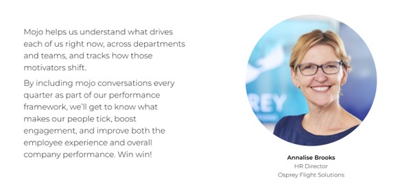 MOJO helps us understand what drives each of us right now, across departments and teams, and tracks how those motivators shift. By including mojo conversations every quarter as part of our performance framework, we'll get to know what makes our people tick, boost engagement, and improve both the emplovee experience and overall company performance. Win win!